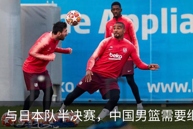 与日本队半决赛，中国男篮需要继续发挥内线优势+后场保持攻击力